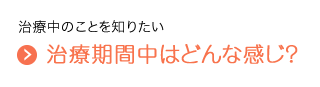 治療中のことを知りたい　治療期間中はどんな感じ？