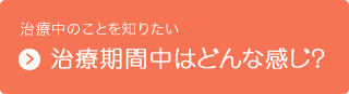 治療中のことを知りたい　治療期間中はどんな感じ？