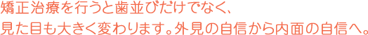 治療を行うと歯並びだけでなく、見た目も大きく変わります。外見の自信から内面の自信へ。