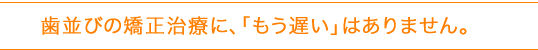 歯並びの矯正治療に、「もう遅い」はありません。